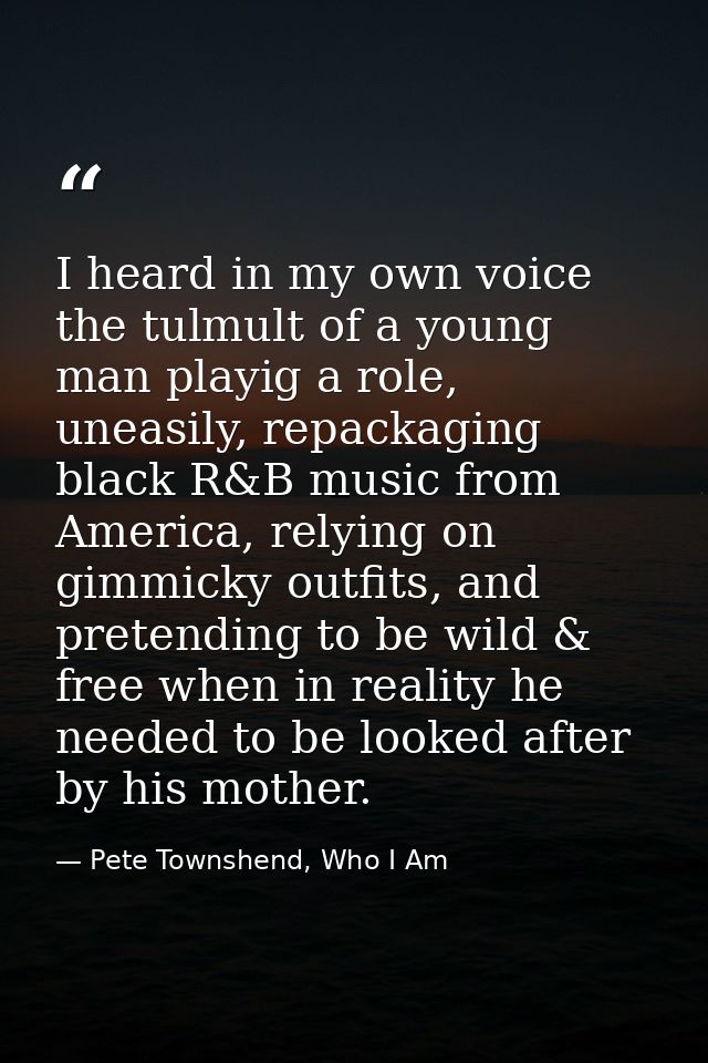 I heard in my own voice the tulmult of a young man playig a role, uneasily, repackaging black R&B music from America, re — Pete Townshend, Who I Am