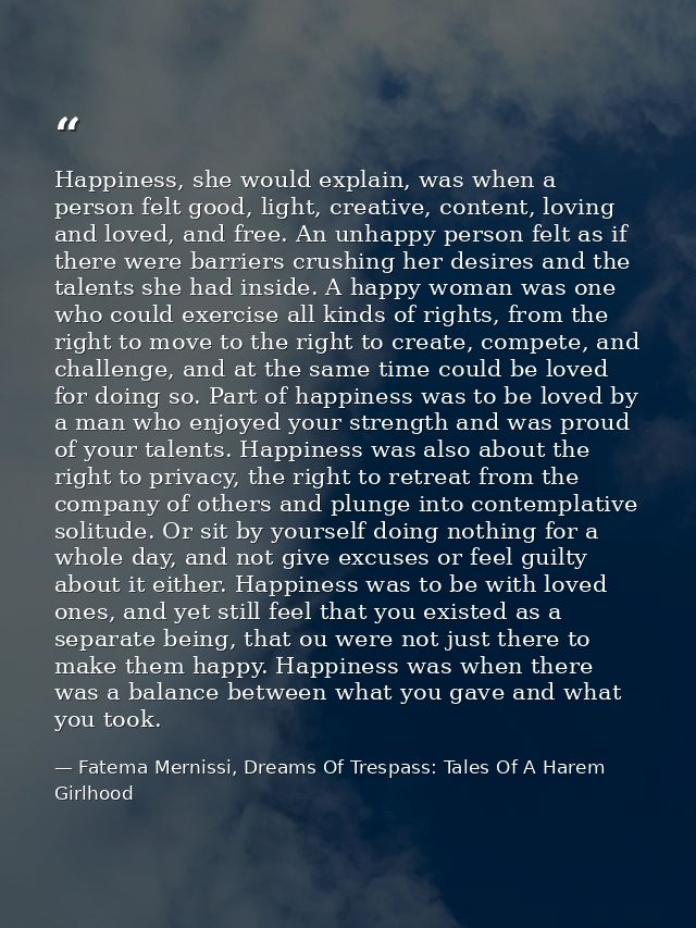 Happiness, she would explain, was when a person felt good, light, creative, content, loving and loved, and free. An unha — Fatema Mernissi, Dreams Of Trespass: Tales Of A Harem Girlhood