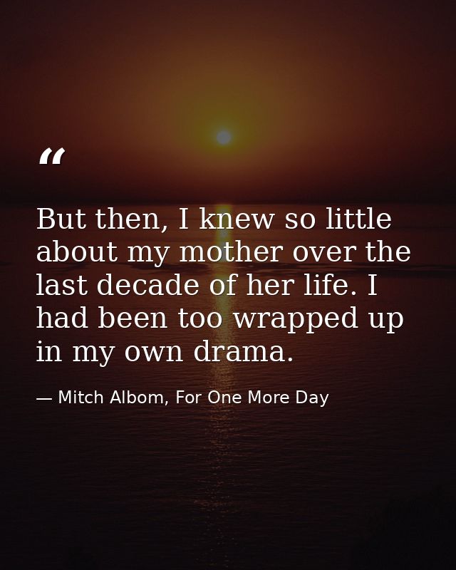 But then, I knew so little about my mother over the last decade of her life. I had been too wrapped up in my own drama. — Mitch Albom, For One More Day