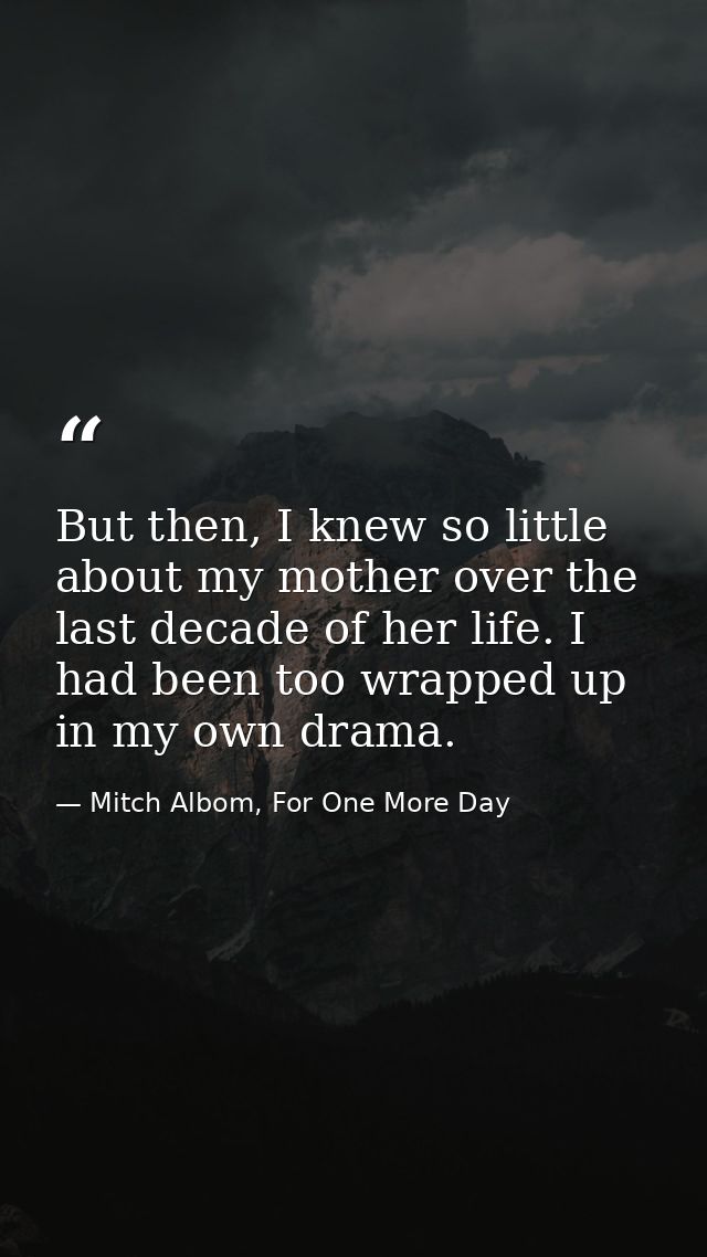 But then, I knew so little about my mother over the last decade of her life. I had been too wrapped up in my own drama. — Mitch Albom, For One More Day