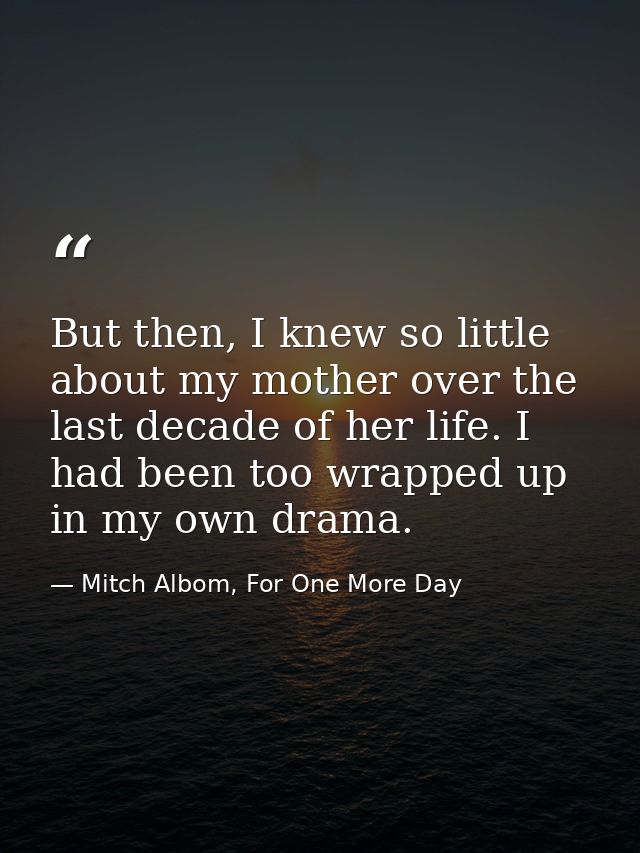 But then, I knew so little about my mother over the last decade of her life. I had been too wrapped up in my own drama. — Mitch Albom, For One More Day