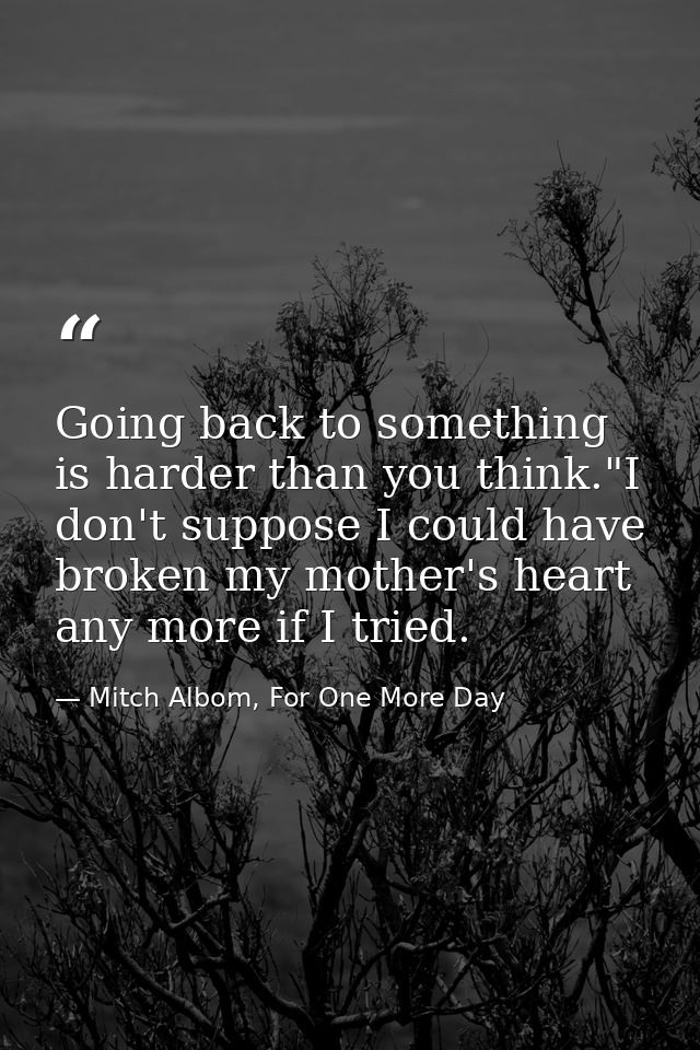 Going back to something is harder than you think."I don't suppose I could have broken my mother's heart any more if I tr — Mitch Albom, For One More Day