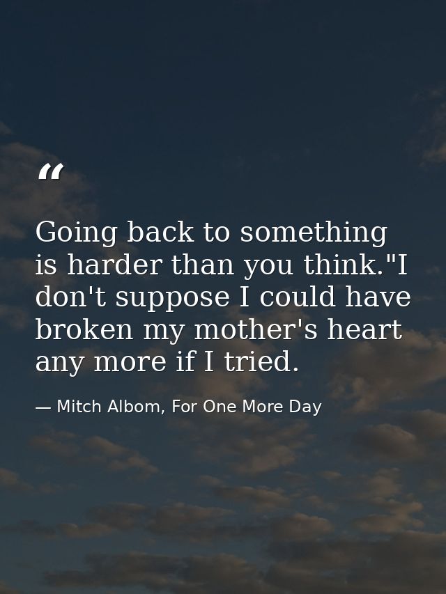 Going back to something is harder than you think."I don't suppose I could have broken my mother's heart any more if I tr — Mitch Albom, For One More Day