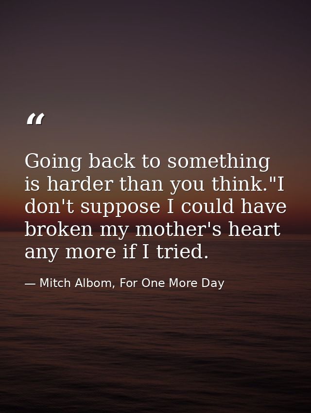 Going back to something is harder than you think."I don't suppose I could have broken my mother's heart any more if I tr — Mitch Albom, For One More Day
