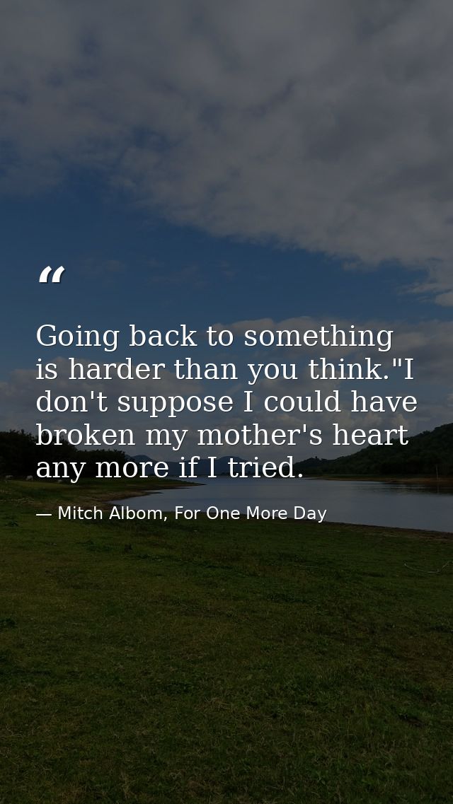 Going back to something is harder than you think."I don't suppose I could have broken my mother's heart any more if I tr — Mitch Albom, For One More Day