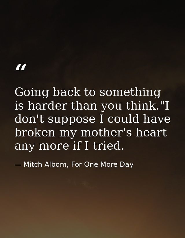 Going back to something is harder than you think."I don't suppose I could have broken my mother's heart any more if I tr — Mitch Albom, For One More Day