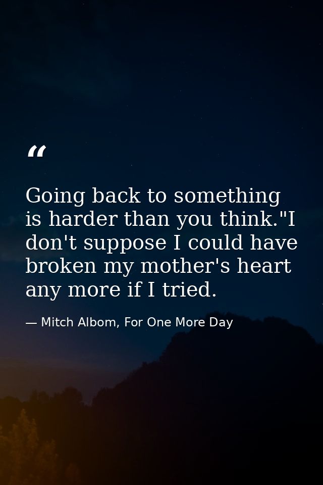 Going back to something is harder than you think."I don't suppose I could have broken my mother's heart any more if I tr — Mitch Albom, For One More Day