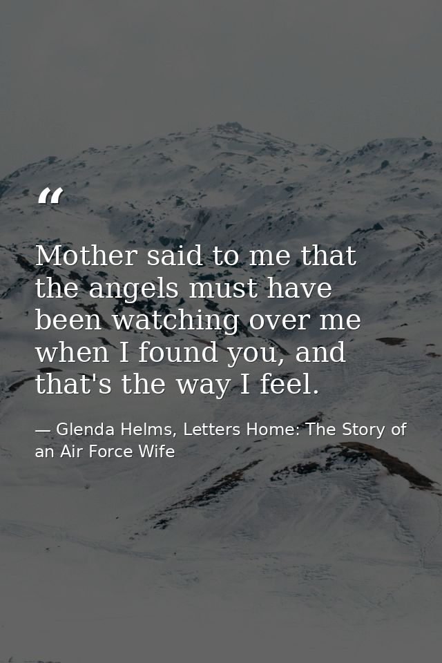 Mother said to me that the angels must have been watching over me when I found you, and that's the way I feel. — Glenda Helms, Letters Home: The Story of an Air Force Wife