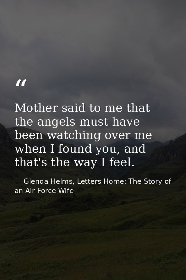 Mother said to me that the angels must have been watching over me when I found you, and that's the way I feel. — Glenda Helms, Letters Home: The Story of an Air Force Wife