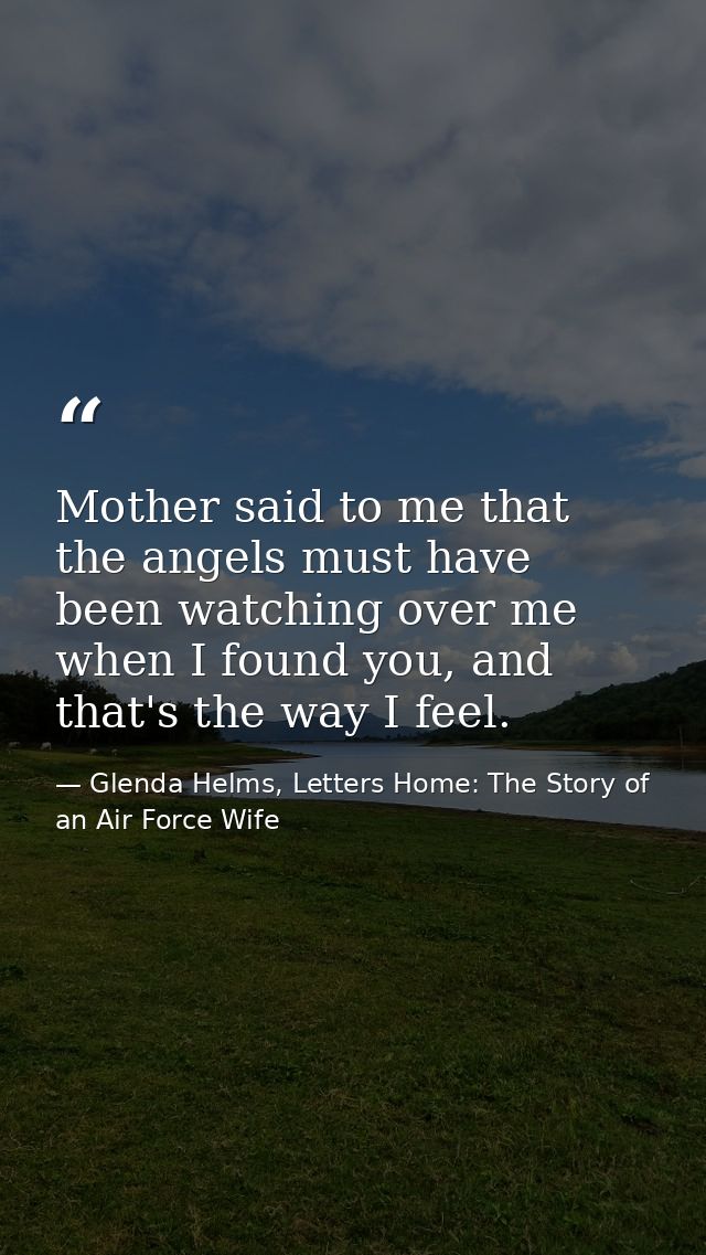 Mother said to me that the angels must have been watching over me when I found you, and that's the way I feel. — Glenda Helms, Letters Home: The Story of an Air Force Wife