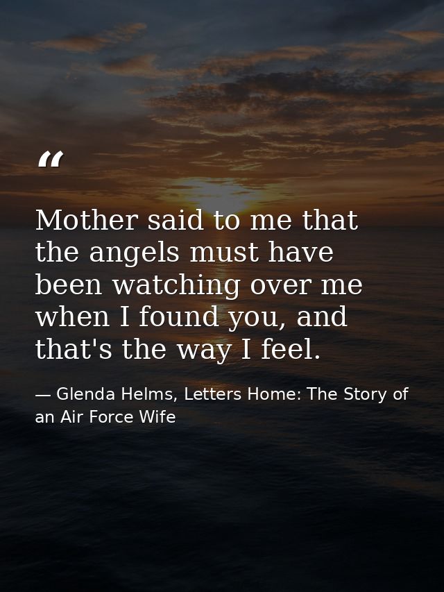 Mother said to me that the angels must have been watching over me when I found you, and that's the way I feel. — Glenda Helms, Letters Home: The Story of an Air Force Wife