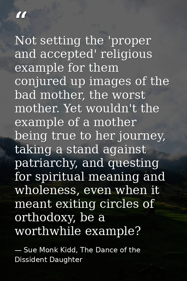 Not setting the 'proper and accepted' religious example for them conjured up images of the bad mother, the worst mother. — Sue Monk Kidd, The Dance of the Dissident Daughter