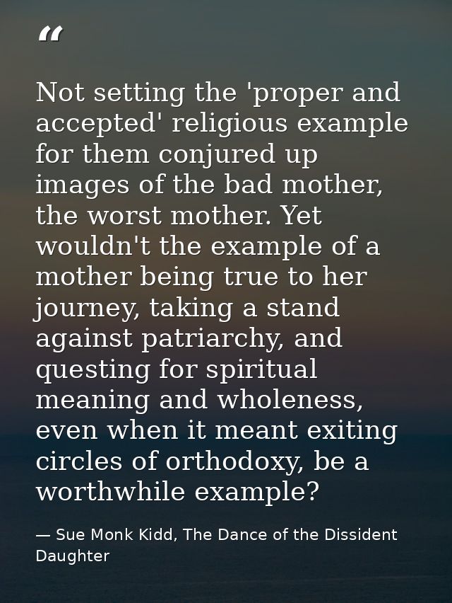 Not setting the 'proper and accepted' religious example for them conjured up images of the bad mother, the worst mother. — Sue Monk Kidd, The Dance of the Dissident Daughter