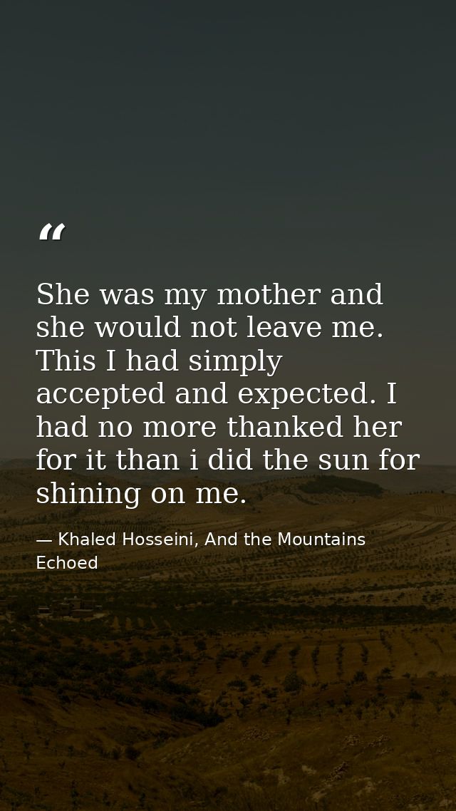 She was my mother and she would not leave me. This I had simply accepted and expected. I had no more thanked her for it  — Khaled Hosseini, And the Mountains Echoed