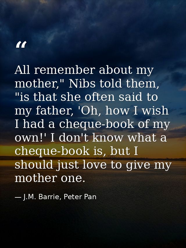 All remember about my mother," Nibs told them, "is that she often said to my father, 'Oh, how I wish I had a cheque-book — J.M. Barrie, Peter Pan
