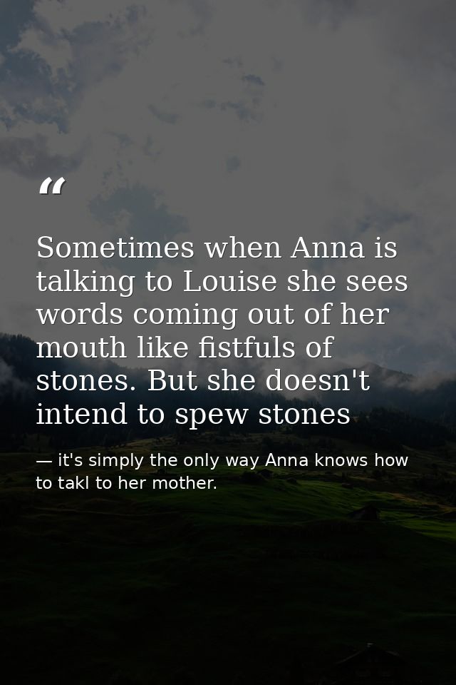 Sometimes when Anna is talking to Louise she sees words coming out of her mouth like fistfuls of stones. But she doesn't — it's simply the only way Anna knows how to takl to her mother.