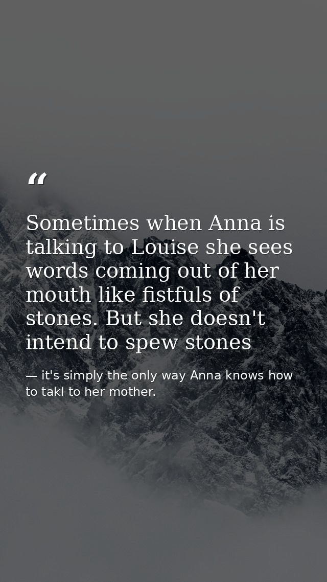 Sometimes when Anna is talking to Louise she sees words coming out of her mouth like fistfuls of stones. But she doesn't — it's simply the only way Anna knows how to takl to her mother.