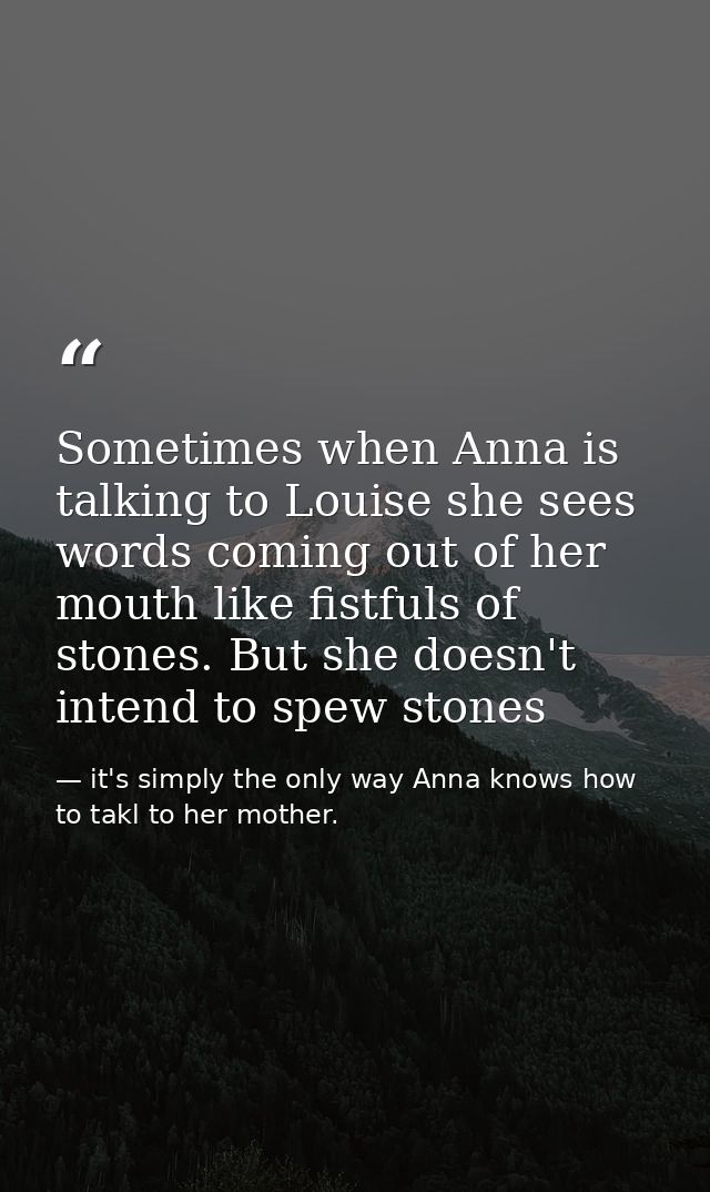 Sometimes when Anna is talking to Louise she sees words coming out of her mouth like fistfuls of stones. But she doesn't — it's simply the only way Anna knows how to takl to her mother.