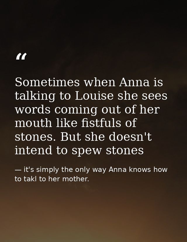 Sometimes when Anna is talking to Louise she sees words coming out of her mouth like fistfuls of stones. But she doesn't — it's simply the only way Anna knows how to takl to her mother.