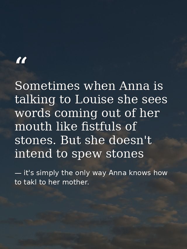 Sometimes when Anna is talking to Louise she sees words coming out of her mouth like fistfuls of stones. But she doesn't — it's simply the only way Anna knows how to takl to her mother.
