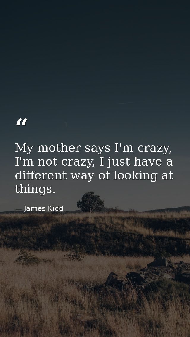 My mother says I'm crazy, I'm not crazy, I just have a different way of looking at things. — James Kidd