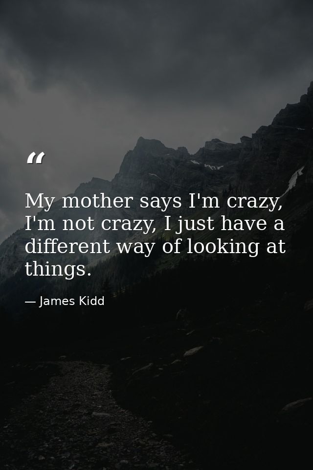 My mother says I'm crazy, I'm not crazy, I just have a different way of looking at things. — James Kidd