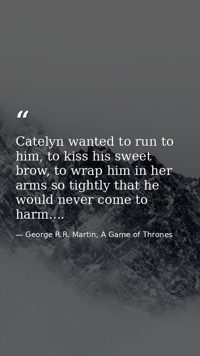Catelyn wanted to run to him, to kiss his sweet brow, to wrap him in her arms so tightly that he would never come to har — George R.R. Martin, A Game of Thrones