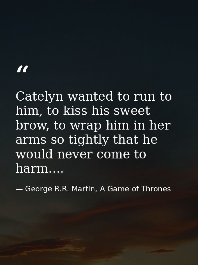 Catelyn wanted to run to him, to kiss his sweet brow, to wrap him in her arms so tightly that he would never come to har — George R.R. Martin, A Game of Thrones