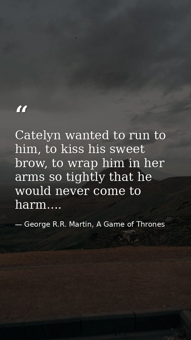 Catelyn wanted to run to him, to kiss his sweet brow, to wrap him in her arms so tightly that he would never come to har — George R.R. Martin, A Game of Thrones