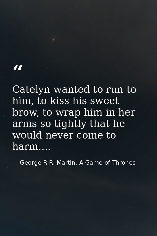Catelyn wanted to run to him, to kiss his sweet brow, to wrap him in her arms so tightly that he would never come to har — George R.R. Martin, A Game of Thrones