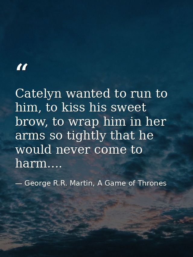 Catelyn wanted to run to him, to kiss his sweet brow, to wrap him in her arms so tightly that he would never come to har — George R.R. Martin, A Game of Thrones