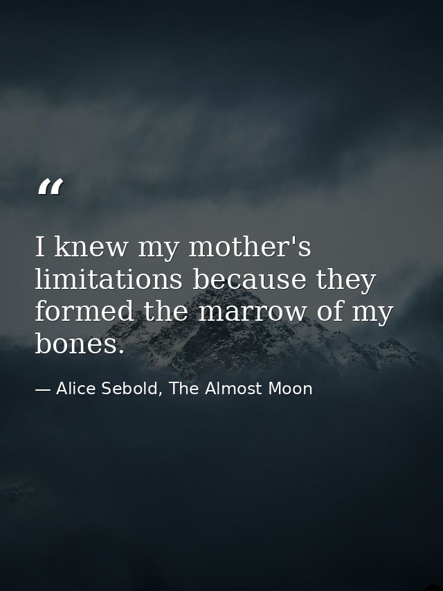I knew my mother's limitations because they formed the marrow of my bones. — Alice Sebold, The Almost Moon
