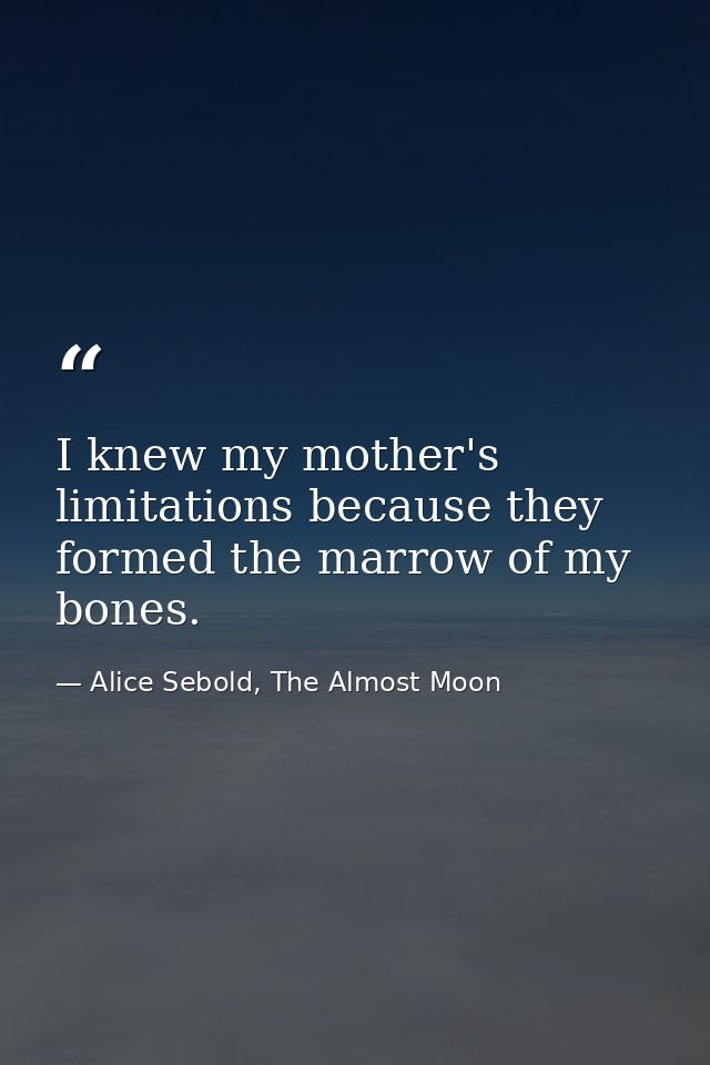 I knew my mother's limitations because they formed the marrow of my bones. — Alice Sebold, The Almost Moon