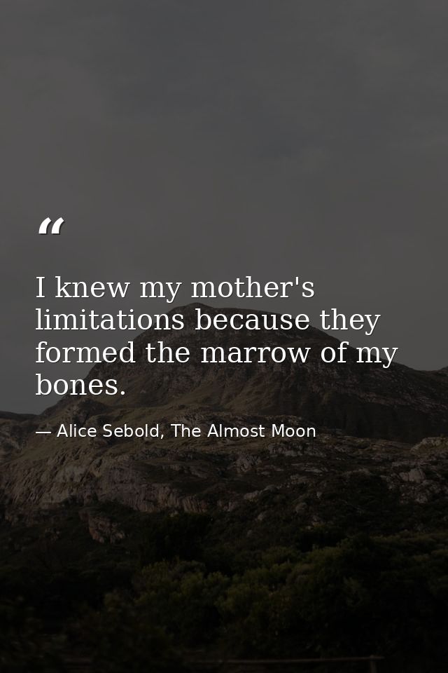 I knew my mother's limitations because they formed the marrow of my bones. — Alice Sebold, The Almost Moon