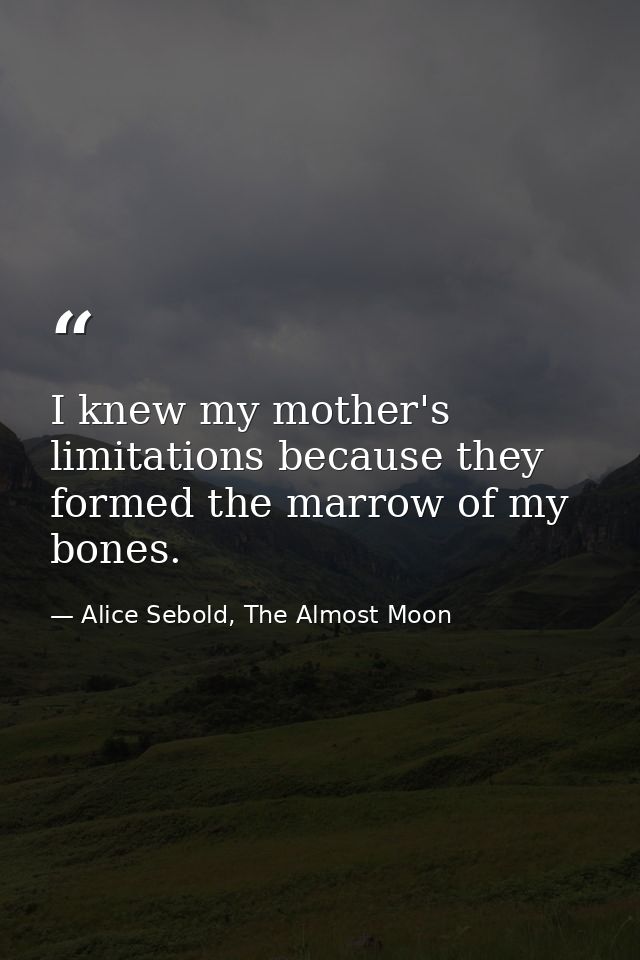 I knew my mother's limitations because they formed the marrow of my bones. — Alice Sebold, The Almost Moon