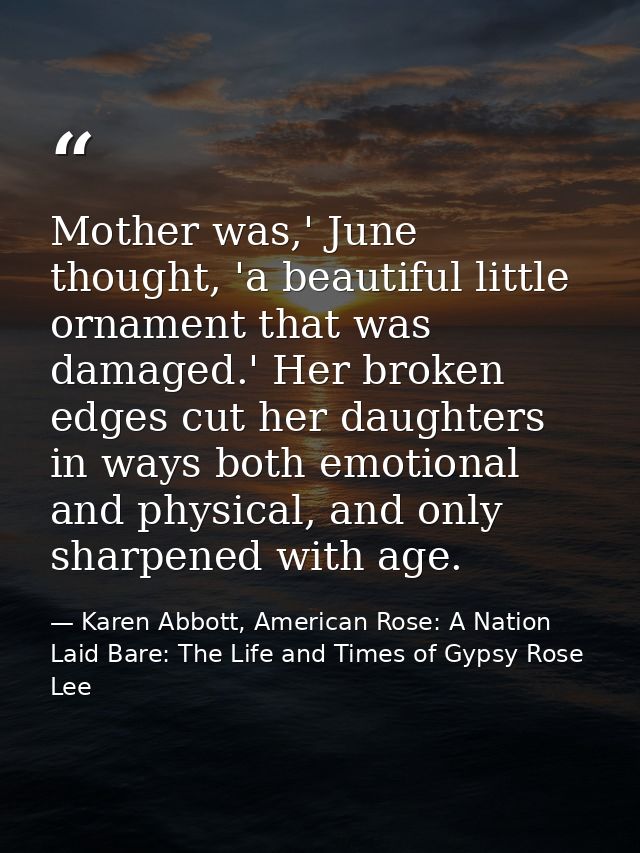 Mother was,' June thought, 'a beautiful little ornament that was damaged.' Her broken edges cut her daughters in ways bo — Karen Abbott, American Rose: A Nation Laid Bare: The Life and Times of Gypsy Rose Lee