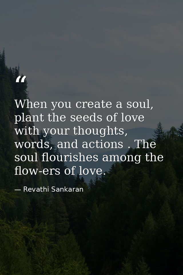 When you create a soul, plant the seeds of love with your thoughts, words, and actions . The soul flourishes among the f — Revathi Sankaran