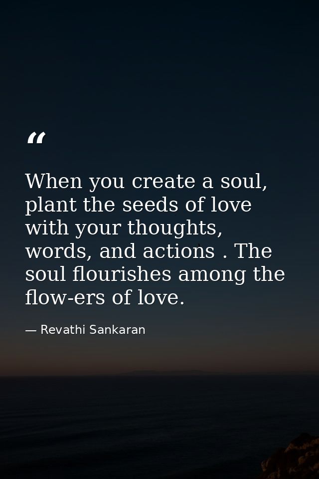 When you create a soul, plant the seeds of love with your thoughts, words, and actions . The soul flourishes among the f — Revathi Sankaran