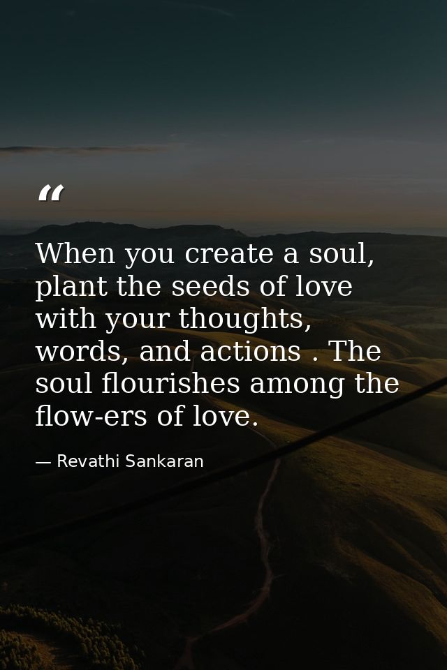 When you create a soul, plant the seeds of love with your thoughts, words, and actions . The soul flourishes among the f — Revathi Sankaran