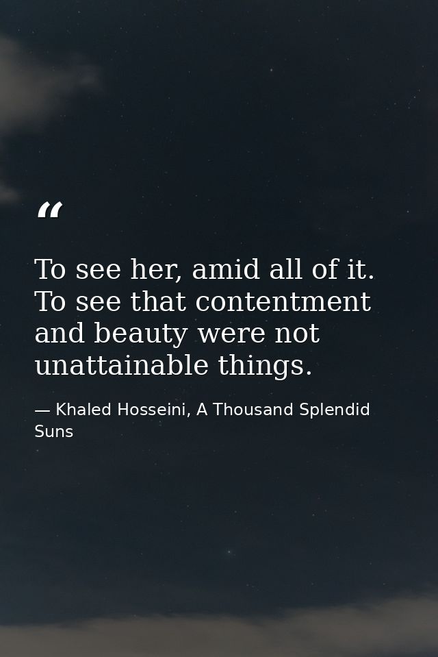 To see her, amid all of it. To see that contentment and beauty were not unattainable things. — Khaled Hosseini, A Thousand Splendid Suns