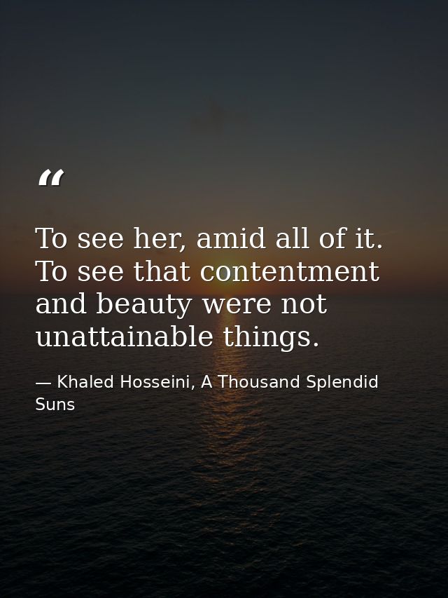 To see her, amid all of it. To see that contentment and beauty were not unattainable things. — Khaled Hosseini, A Thousand Splendid Suns