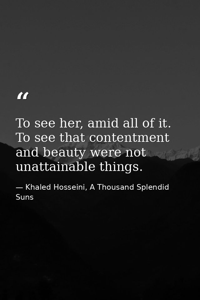 To see her, amid all of it. To see that contentment and beauty were not unattainable things. — Khaled Hosseini, A Thousand Splendid Suns