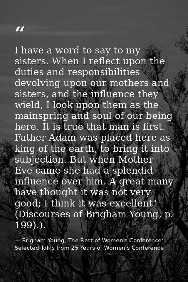 I have a word to say to my sisters. When I reflect upon the duties and responsibilities devolving upon our mothers and s — Brigham Young, The Best of Women's Conference: Selected Talks from 25 Years of Women's Conference