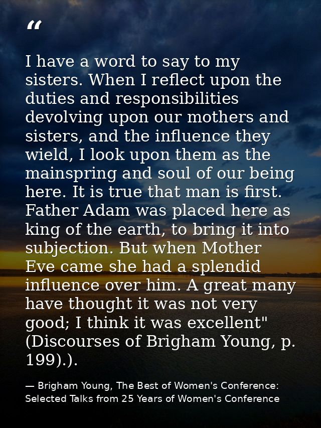 I have a word to say to my sisters. When I reflect upon the duties and responsibilities devolving upon our mothers and s — Brigham Young, The Best of Women's Conference: Selected Talks from 25 Years of Women's Conference
