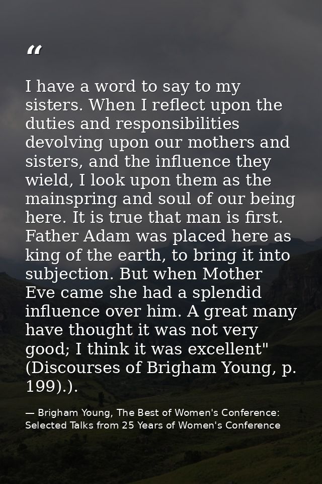 I have a word to say to my sisters. When I reflect upon the duties and responsibilities devolving upon our mothers and s — Brigham Young, The Best of Women's Conference: Selected Talks from 25 Years of Women's Conference
