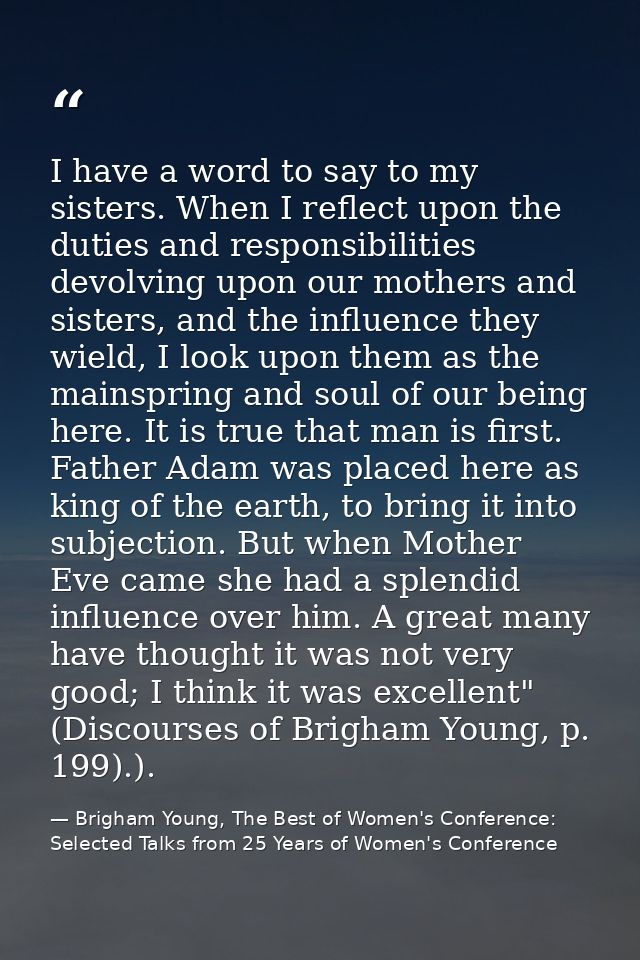 I have a word to say to my sisters. When I reflect upon the duties and responsibilities devolving upon our mothers and s — Brigham Young, The Best of Women's Conference: Selected Talks from 25 Years of Women's Conference