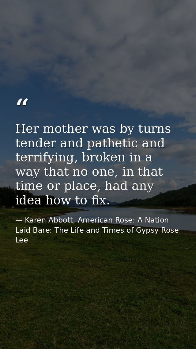 Her mother was by turns tender and pathetic and terrifying, broken in a way that no one, in that time or place, had any  — Karen Abbott, American Rose: A Nation Laid Bare: The Life and Times of Gypsy Rose Lee