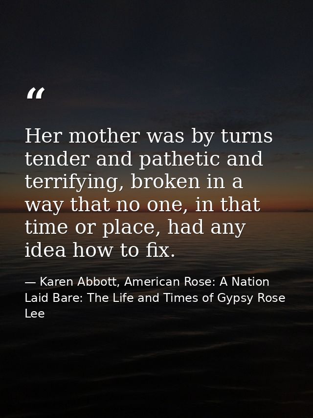 Her mother was by turns tender and pathetic and terrifying, broken in a way that no one, in that time or place, had any  — Karen Abbott, American Rose: A Nation Laid Bare: The Life and Times of Gypsy Rose Lee