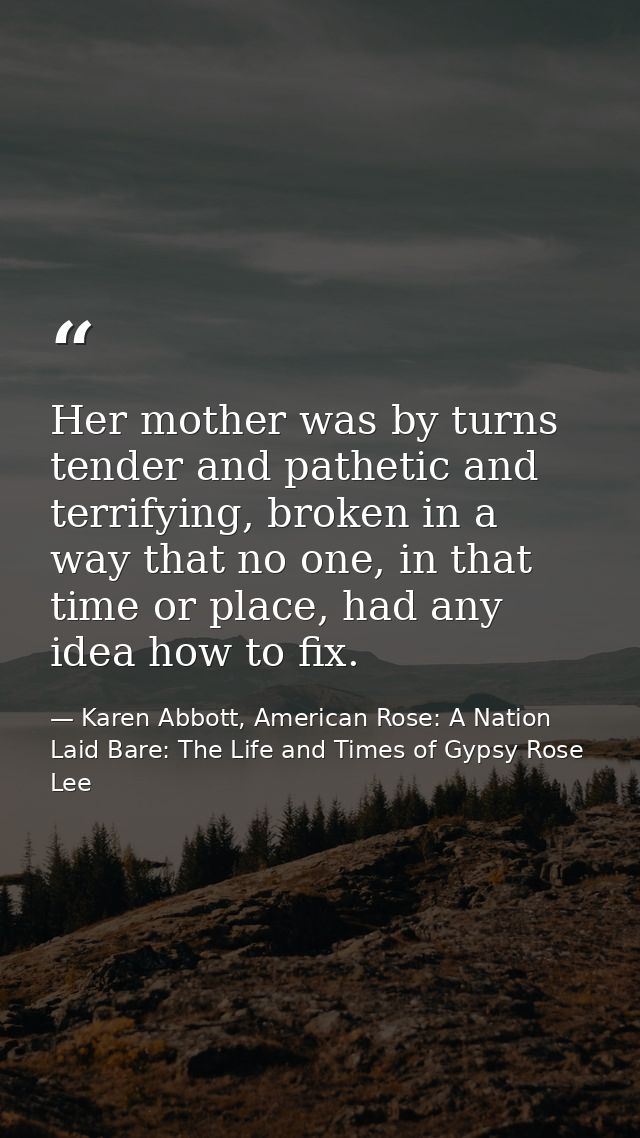 Her mother was by turns tender and pathetic and terrifying, broken in a way that no one, in that time or place, had any  — Karen Abbott, American Rose: A Nation Laid Bare: The Life and Times of Gypsy Rose Lee