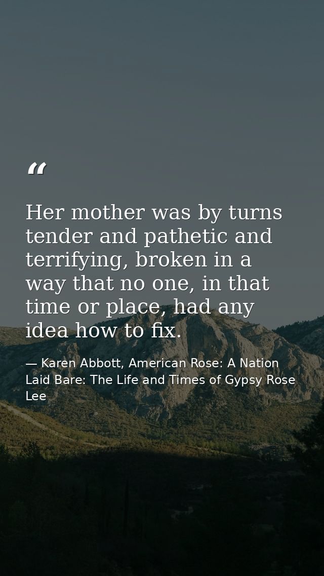 Her mother was by turns tender and pathetic and terrifying, broken in a way that no one, in that time or place, had any  — Karen Abbott, American Rose: A Nation Laid Bare: The Life and Times of Gypsy Rose Lee